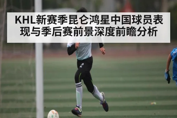 KHL新赛季昆仑鸿星中国球员表现与季后赛前景深度前瞻分析