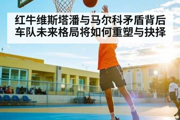 红牛维斯塔潘与马尔科矛盾背后车队未来格局将如何重塑与抉择