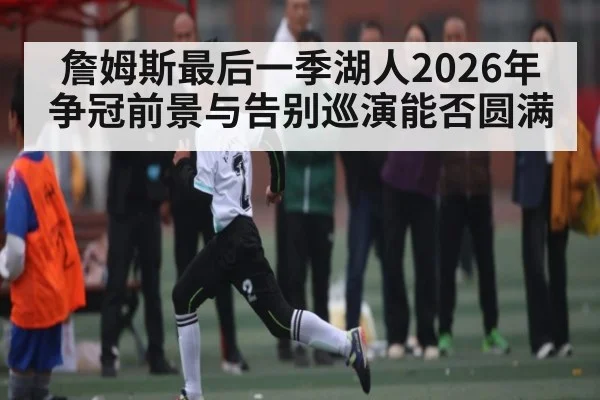 詹姆斯最后一季湖人2026年争冠前景与告别巡演能否圆满