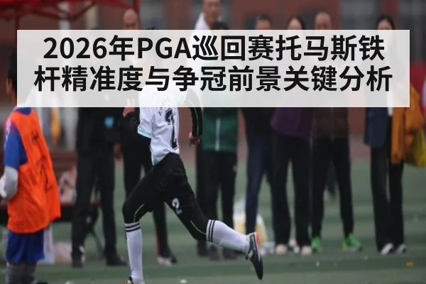 2026年PGA巡回赛托马斯铁杆精准度与争冠前景关键分析