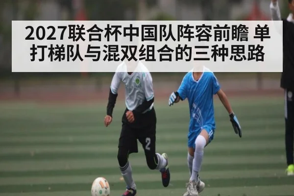 2027联合杯中国队阵容前瞻 单打梯队与混双组合的三种思路